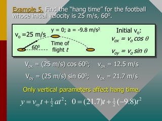 Example 5. Find the “hang time” for the football
whose initial velocity is 25 m/s, 600.
vo =25 m/s
600
y = 0; a = -9.8 m/s2
Time of
flight t
vox = vo cos q
voy = vo sin q
Initial vo:
Vox = (25 m/s) cos 600; vox = 12.5 m/s
Voy = (25 m/s) sin 600; vox = 21.7 m/s
Only vertical parameters affect hang time.
2 2
1 1
2 2
; 0 (21.7) ( 9.8)
oy
y v t at t t
    
 