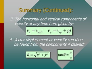 Summary (Continued):
4. Vector displacement or velocity can then
be found from the components if desired:
3. The horizontal and vertical components of
velocity at any time t are given by:
;
x ox y oy
v v v v gt
  
2 2
R x y
  tan
y
x
q 
 