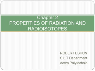 Chapter 2
PROPERTIES OF RADIATION AND
RADIOISOTOPES

ROBERT ESHUN
S.L.T Department
Accra Polytechnic

 