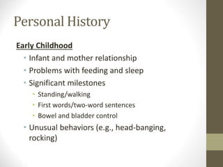 Personal History
Early Childhood
• Infant and mother relationship
• Problems with feeding and sleep
• Significant milestones
• Standing/walking
• First words/two-word sentences
• Bowel and bladder control
• Unusual behaviors (e.g., head-banging,
rocking)
 