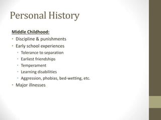Personal History
Middle Childhood:
• Discipline & punishments
• Early school experiences
• Tolerance to separation
• Earliest friendships
• Temperament
• Learning disabilities
• Aggression, phobias, bed-wetting, etc.
• Major illnesses
 