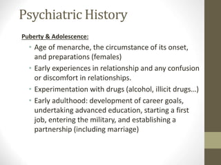Psychiatric History
Puberty & Adolescence:
• Age of menarche, the circumstance of its onset,
and preparations (females)
• Early experiences in relationship and any confusion
or discomfort in relationships.
• Experimentation with drugs (alcohol, illicit drugs…)
• Early adulthood: development of career goals,
undertaking advanced education, starting a first
job, entering the military, and establishing a
partnership (including marriage)
 