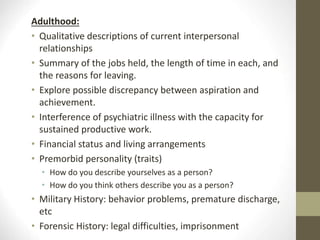Adulthood:
• Qualitative descriptions of current interpersonal
relationships
• Summary of the jobs held, the length of time in each, and
the reasons for leaving.
• Explore possible discrepancy between aspiration and
achievement.
• Interference of psychiatric illness with the capacity for
sustained productive work.
• Financial status and living arrangements
• Premorbid personality (traits)
• How do you describe yourselves as a person?
• How do you think others describe you as a person?
• Military History: behavior problems, premature discharge,
etc
• Forensic History: legal difficulties, imprisonment
 