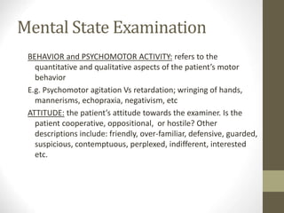 Mental State Examination
BEHAVIOR and PSYCHOMOTOR ACTIVITY: refers to the
quantitative and qualitative aspects of the patient’s motor
behavior
E.g. Psychomotor agitation Vs retardation; wringing of hands,
mannerisms, echopraxia, negativism, etc
ATTITUDE: the patient’s attitude towards the examiner. Is the
patient cooperative, oppositional, or hostile? Other
descriptions include: friendly, over-familiar, defensive, guarded,
suspicious, contemptuous, perplexed, indifferent, interested
etc.
 