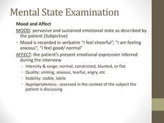 Mental State Examination
Mood and Affect
MOOD: pervasive and sustained emotional state as described by
the patient (Subjective)
• Mood is recorded in verbatim “I feel cheerful”, “I am feeling
anxious”, “I feel good/ normal”
AFFECT: the patient’s present emotional expression inferred
during the interview
• Intensity & range: normal, constricted, blunted, or flat.
• Quality: smiling, anxious, tearful, angry, etc
• Stability: stable, labile
• Appropriateness:- assessed in the context of the subject the
patient is discussing
 