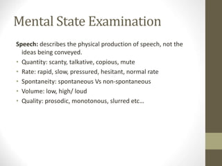 Mental State Examination
Speech: describes the physical production of speech, not the
ideas being conveyed.
• Quantity: scanty, talkative, copious, mute
• Rate: rapid, slow, pressured, hesitant, normal rate
• Spontaneity: spontaneous Vs non-spontaneous
• Volume: low, high/ loud
• Quality: prosodic, monotonous, slurred etc…
 