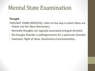 Mental State Examination
Thought
THOUGHT FORM (PROCESS): refers to the way in which ideas are
linked, not the ideas themselves.
• Normally thoughts are logically associated and goal directed.
• No thought disorder is pathognomonic for a particular disorder.
• Examples: flight of ideas, derailment,circumstantiality…
 