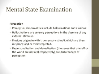Mental State Examination
Perception
• Perceptual abnormalities include hallucinations and illusions.
• Hallucinations are sensory perceptions in the absence of any
external stimulus.
• Illusions originate with true sensory stimuli, which are then
misprocessed or misinterpreted.
• Depersonalization and derealization (the sense that oneself or
the world are not real respectively) are disturbances of
perception.
 