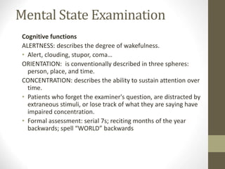 Mental State Examination
Cognitive functions
ALERTNESS: describes the degree of wakefulness.
• Alert, clouding, stupor, coma…
ORIENTATION: is conventionally described in three spheres:
person, place, and time.
CONCENTRATION: describes the ability to sustain attention over
time.
• Patients who forget the examiner's question, are distracted by
extraneous stimuli, or lose track of what they are saying have
impaired concentration.
• Formal assessment: serial 7s; reciting months of the year
backwards; spell “WORLD” backwards
 