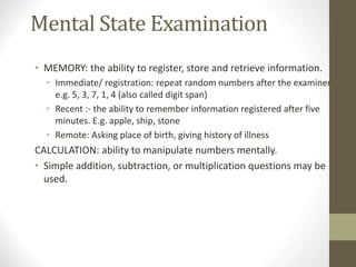Mental State Examination
• MEMORY: the ability to register, store and retrieve information.
• Immediate/ registration: repeat random numbers after the examiner
e.g. 5, 3, 7, 1, 4 (also called digit span)
• Recent :- the ability to remember information registered after five
minutes. E.g. apple, ship, stone
• Remote: Asking place of birth, giving history of illness
CALCULATION: ability to manipulate numbers mentally.
• Simple addition, subtraction, or multiplication questions may be
used.
 