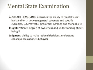 Mental State Examination
ABSTRACT REASONING: describes the ability to mentally shift
back and forth between general concepts and specific
examples. E.g. Proverbs, similarities (Orange and Mango), etc.
Insight: Patient’s degree of awareness and understanding about
being ill.
Judgment: ability to make rational decisions, understand
consequences of one’s behavior
 