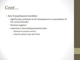 Cont…
• Axis IV psychosocial condition
• Significantly contribute to the development or exacerbation of
the current disorder
• Positive/ negative
• Important in formulating treatment plan
• Attempt to remove stressor
• Help the patient cope with them
 