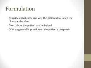 Formulation
• Describes what, how and why the patient developed the
illness at this time
• Directs how the patient can be helped
• Offers a general impression on the patient’s prognosis.
 
