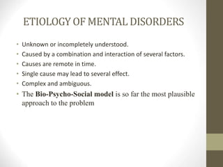 ETIOLOGY OF MENTAL DISORDERS
• Unknown or incompletely understood.
• Caused by a combination and interaction of several factors.
• Causes are remote in time.
• Single cause may lead to several effect.
• Complex and ambiguous.
• The Bio-Psycho-Social model is so far the most plausible
approach to the problem
 