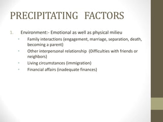 PRECIPITATING FACTORS
1. Environment:- Emotional as well as physical milieu
• Family interactions (engagement, marriage, separation, death,
becoming a parent)
• Other interpersonal relationship (Difficulties with friends or
neighbors)
• Living circumstances (immigration)
• Financial affairs (inadequate finances)
 