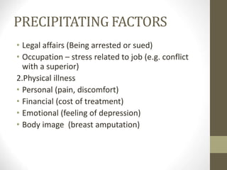 PRECIPITATING FACTORS
• Legal affairs (Being arrested or sued)
• Occupation – stress related to job (e.g. conflict
with a superior)
2.Physical illness
• Personal (pain, discomfort)
• Financial (cost of treatment)
• Emotional (feeling of depression)
• Body image (breast amputation)
 