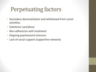 Perpetuating factors
• Secondary demoralization and withdrawal from social
activities.
• Substance use/abuse
• Non-adherence with treatment
• Ongoing psychosocial stressors
• Lack of social support (supportive network)
 