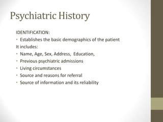 Psychiatric History
IDENTIFICATION:
• Establishes the basic demographics of the patient
It includes:
• Name, Age, Sex, Address, Education, Marital Status
• Previous psychiatric admissions
• Living circumstances
• Source and reasons for referral
• Source of information and its reliability
 