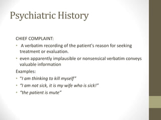 Psychiatric History
CHIEF COMPLAINT:
• A verbatim recording of the patient's reason for seeking
treatment or evaluation.
• even apparently implausible or nonsensical verbatim conveys
valuable information
Examples:
• “I am thinking to kill myself”
• “I am not sick, it is my wife who is sick!”
• “the patient is mute”
 