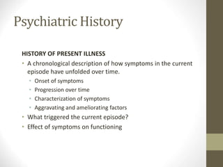 Psychiatric History
HISTORY OF PRESENT ILLNESS
• A chronological description of how symptoms in the current
episode have unfolded over time.
• Onset of symptoms
• Progression over time
• Characterization of symptoms
• Aggravating and ameliorating factors
• What triggered the current episode?
• Effect of symptoms on functioning
 