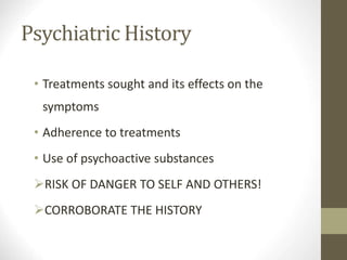 Psychiatric History
• Treatments sought and its effects on the
symptoms
• Adherence to treatments
• Use of psychoactive substances
RISK OF DANGER TO SELF AND OTHERS!
CORROBORATE THE HISTORY
 