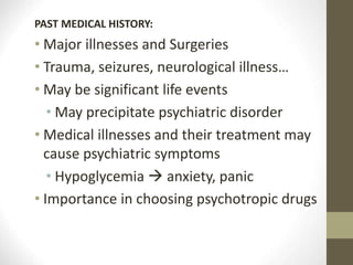 PAST MEDICAL HISTORY:
• Major illnesses and Surgeries
• Trauma, seizures, neurological illness…
• May be significant life events
• May precipitate psychiatric disorder
• Medical illnesses and their treatment may
cause psychiatric symptoms
• Hypoglycemia  anxiety, panic
• Importance in choosing psychotropic drugs
 