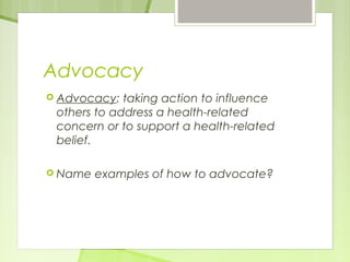 Advocacy 
 Advocacy: taking action to influence 
others to address a health-related 
concern or to support a health-related 
belief. 
 Name examples of how to advocate? 
 