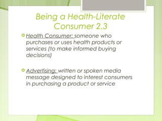 Being a Health-Literate 
Consumer 2.3 
 Health Consumer: someone who 
purchases or uses health products or 
services (to make informed buying 
decisions) 
 Advertising: written or spoken media 
message designed to interest consumers 
in purchasing a product or service 
 