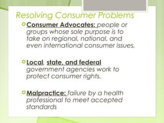 Resolving Consumer Problems 
Consumer Advocates: people or 
groups whose sole purpose is to 
take on regional, national, and 
even international consumer issues. 
Local, state, and federal 
government agencies work to 
protect consumer rights. 
Malpractice: failure by a health 
professional to meet accepted 
standards 
 