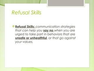 Refusal Skills 
 Refusal Skills: communication strategies 
that can help you say no when you are 
urged to take part in behaviors that are 
unsafe or unhealthful, or that go against 
your values. 
 