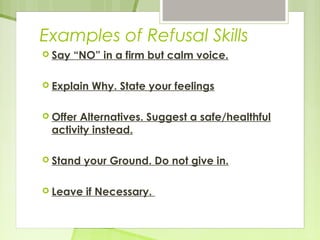 Examples of Refusal Skills 
 Say “NO” in a firm but calm voice. 
 Explain Why. State your feelings 
 Offer Alternatives. Suggest a safe/healthful 
activity instead. 
 Stand your Ground. Do not give in. 
 Leave if Necessary. 
 