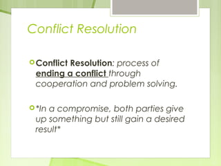 Conflict Resolution 
Conflict Resolution: process of 
ending a conflict through 
cooperation and problem solving. 
*In a compromise, both parties give 
up something but still gain a desired 
result* 
 