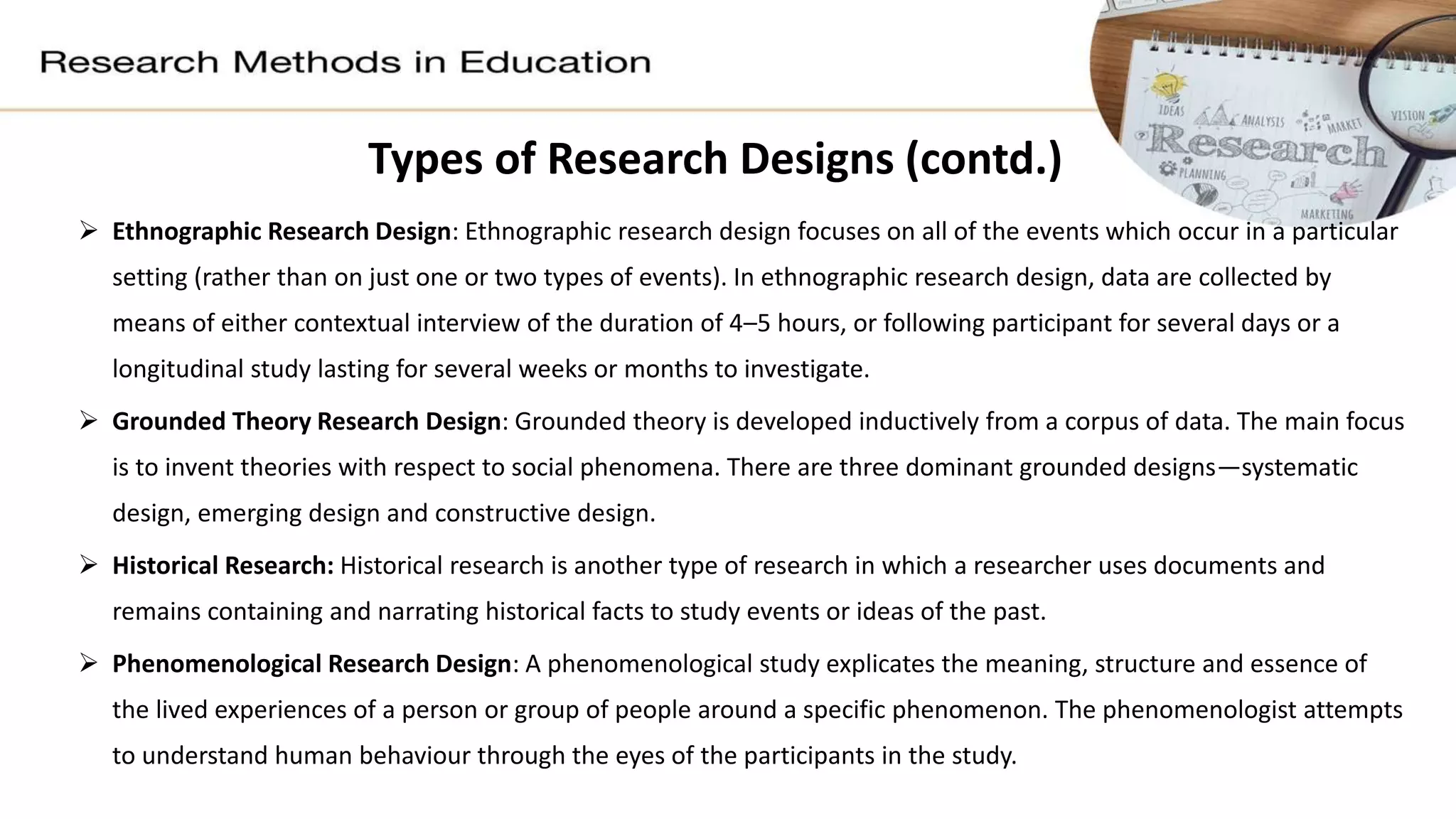 Types of Research Designs (contd.)
 Ethnographic Research Design: Ethnographic research design focuses on all of the events which occur in a particular
setting (rather than on just one or two types of events). In ethnographic research design, data are collected by
means of either contextual interview of the duration of 4–5 hours, or following participant for several days or a
longitudinal study lasting for several weeks or months to investigate.
 Grounded Theory Research Design: Grounded theory is developed inductively from a corpus of data. The main focus
is to invent theories with respect to social phenomena. There are three dominant grounded designs—systematic
design, emerging design and constructive design.
 Historical Research: Historical research is another type of research in which a researcher uses documents and
remains containing and narrating historical facts to study events or ideas of the past.
 Phenomenological Research Design: A phenomenological study explicates the meaning, structure and essence of
the lived experiences of a person or group of people around a specific phenomenon. The phenomenologist attempts
to understand human behaviour through the eyes of the participants in the study.
 