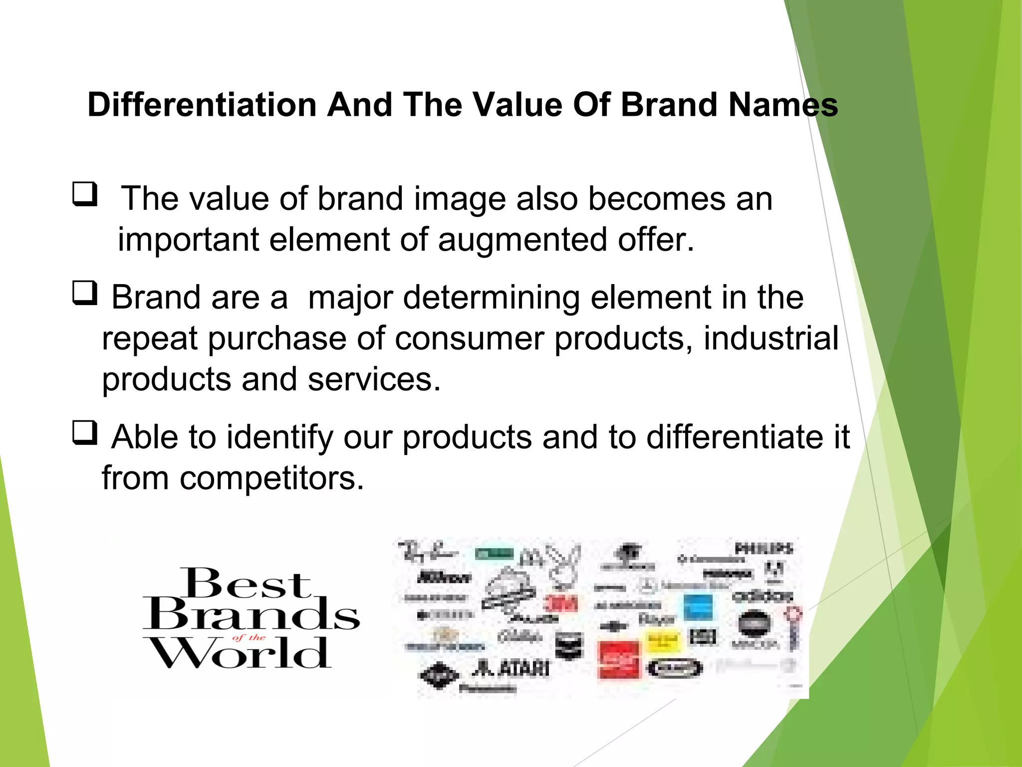 Differentiation And The Value Of Brand Names
 The value of brand image also becomes an
important element of augmented offer.
 Brand are a major determining element in the
repeat purchase of consumer products, industrial
products and services.
 Able to identify our products and to differentiate it
from competitors.
 