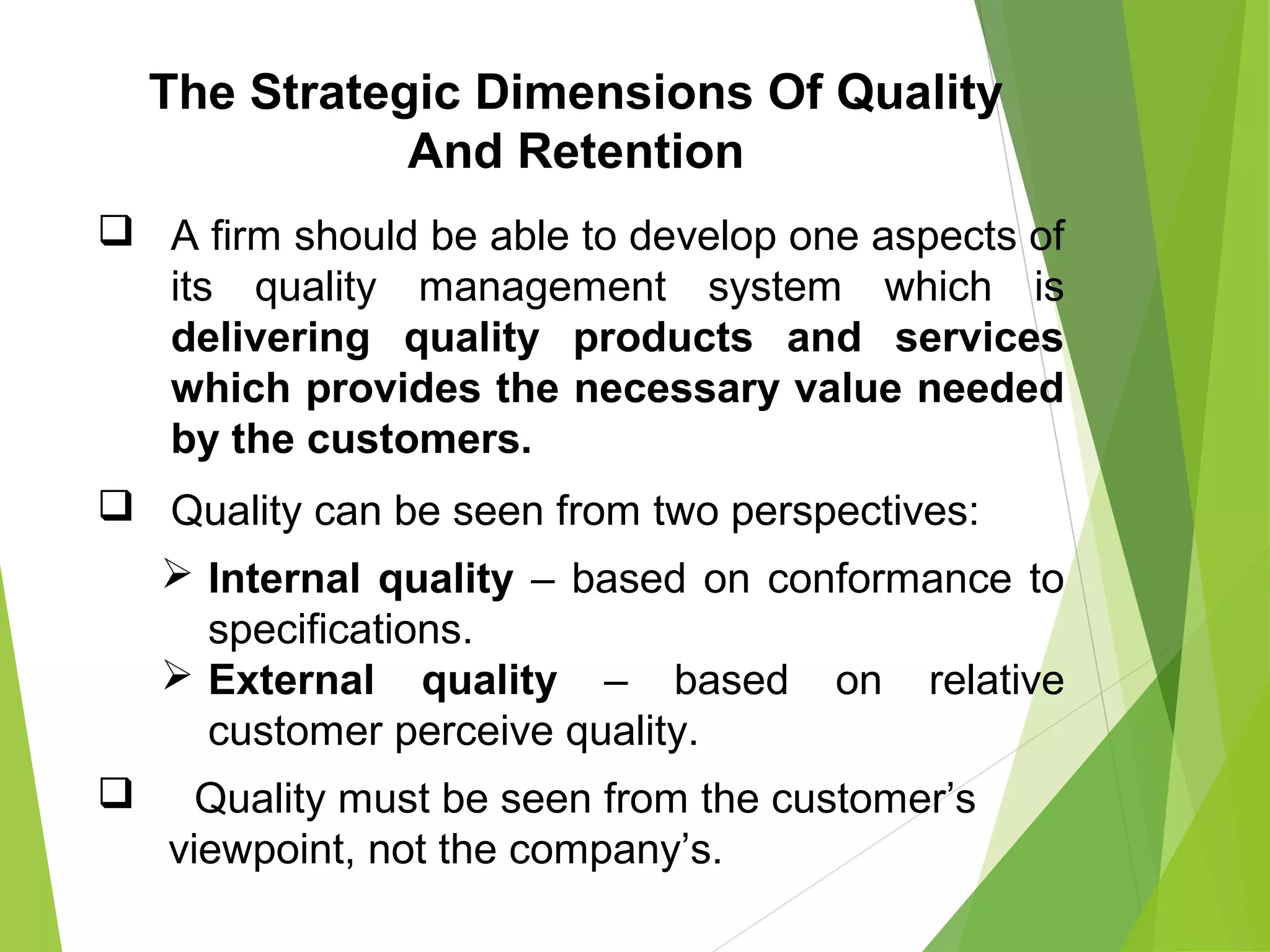  A firm should be able to develop one aspects of
its quality management system which is
delivering quality products and services
which provides the necessary value needed
by the customers.
 Quality can be seen from two perspectives:
 Internal quality – based on conformance to
specifications.
 External quality – based on relative
customer perceive quality.
 Quality must be seen from the customer’s
viewpoint, not the company’s.
The Strategic Dimensions Of Quality
And Retention
 