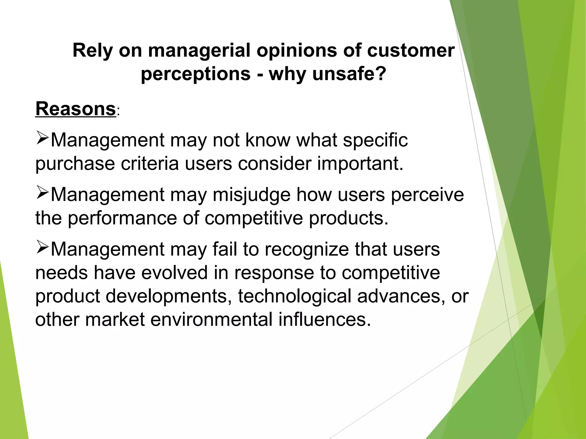 Rely on managerial opinions of customer
perceptions - why unsafe?
Reasons:
Management may not know what specific
purchase criteria users consider important.
Management may misjudge how users perceive
the performance of competitive products.
Management may fail to recognize that users
needs have evolved in response to competitive
product developments, technological advances, or
other market environmental influences.
 
