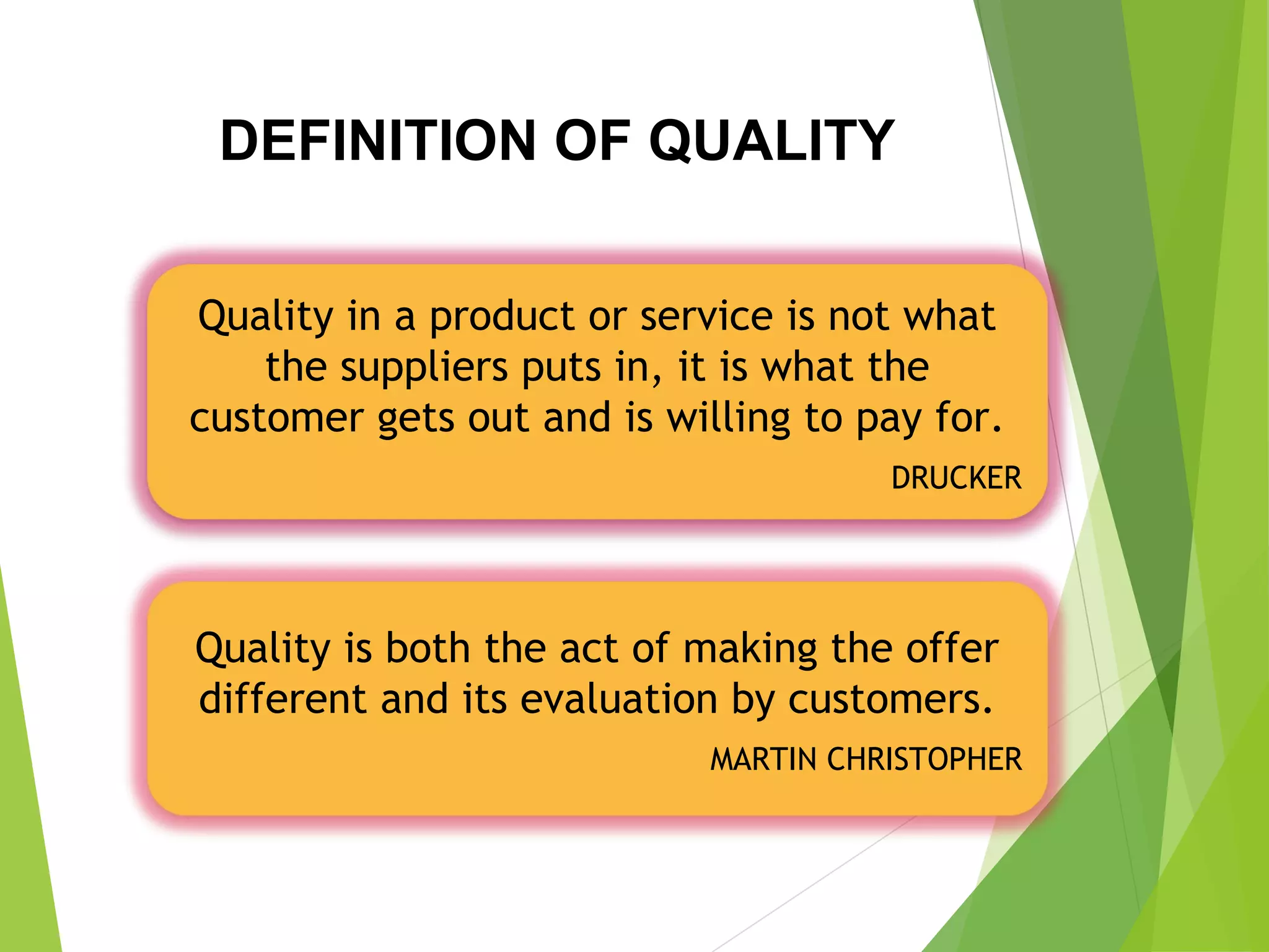 DEFINITION OF QUALITY
Quality in a product or service is not what
the suppliers puts in, it is what the
customer gets out and is willing to pay for.
DRUCKER
Quality is both the act of making the offer
different and its evaluation by customers.
MARTIN CHRISTOPHER
 