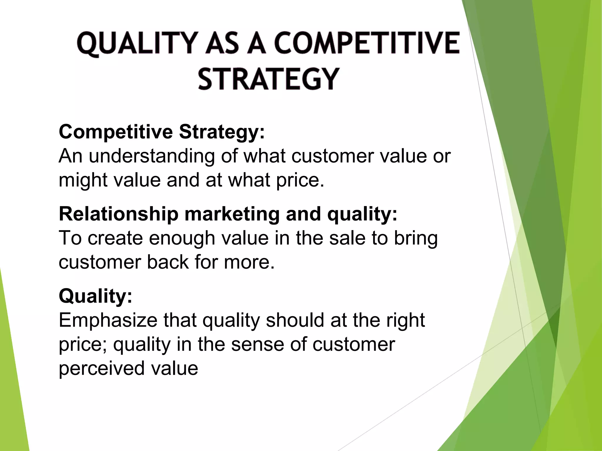Competitive Strategy:
An understanding of what customer value or
might value and at what price.
Relationship marketing and quality:
To create enough value in the sale to bring
customer back for more.
Quality:
Emphasize that quality should at the right
price; quality in the sense of customer
perceived value
 