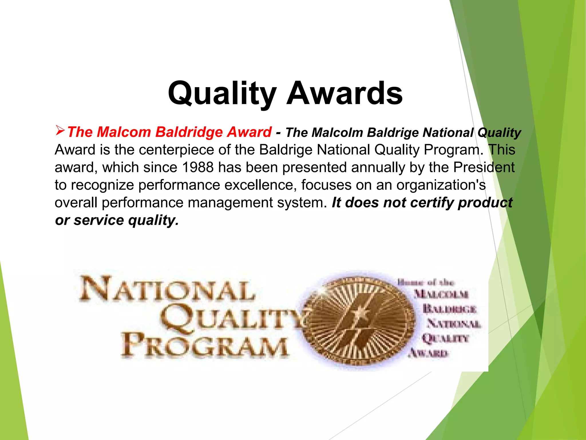 The Malcom Baldridge Award - The Malcolm Baldrige National Quality
Award is the centerpiece of the Baldrige National Quality Program. This
award, which since 1988 has been presented annually by the President
to recognize performance excellence, focuses on an organization's
overall performance management system. It does not certify product
or service quality.
Quality Awards
 