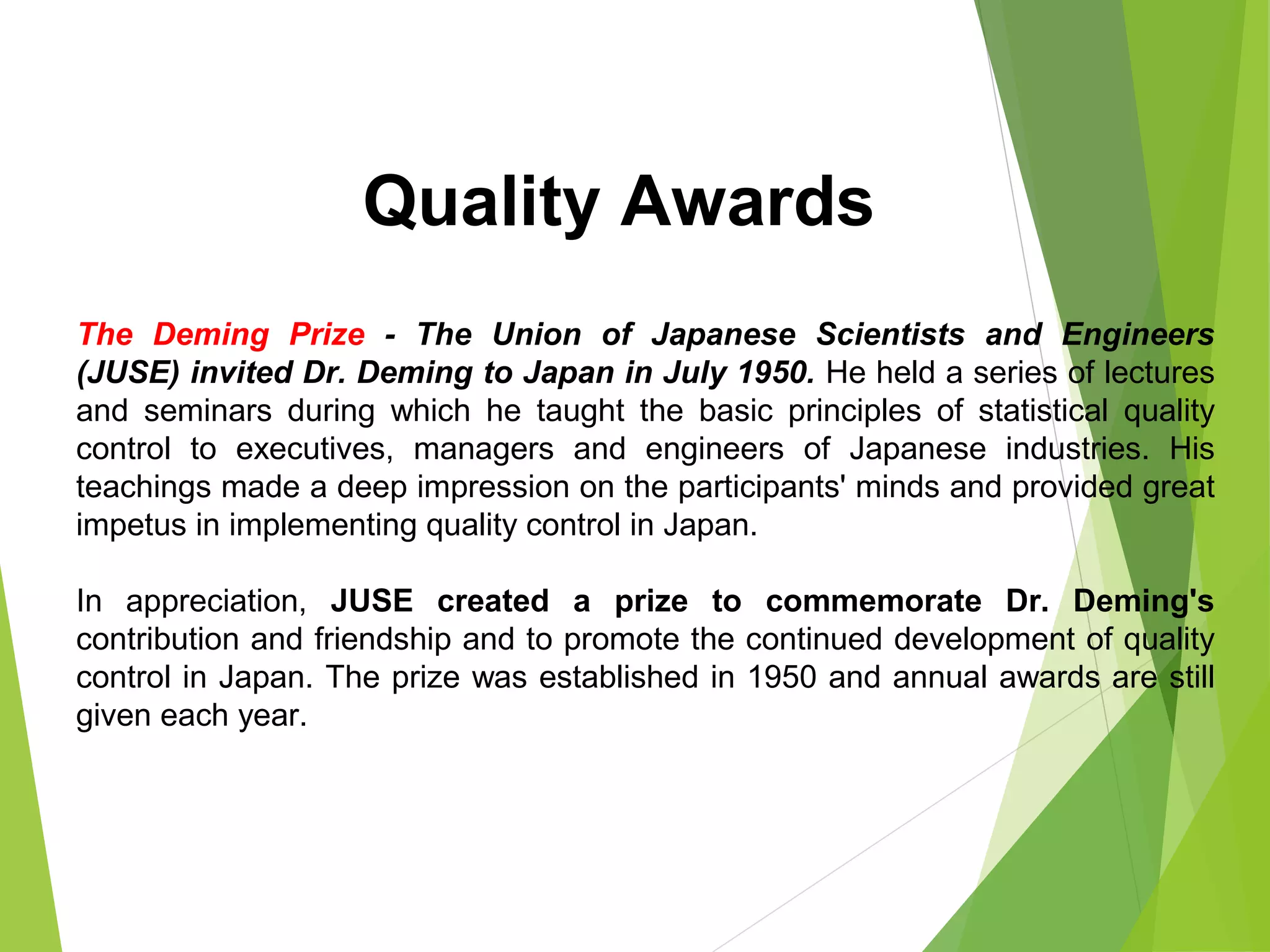 The Deming Prize - The Union of Japanese Scientists and Engineers
(JUSE) invited Dr. Deming to Japan in July 1950. He held a series of lectures
and seminars during which he taught the basic principles of statistical quality
control to executives, managers and engineers of Japanese industries. His
teachings made a deep impression on the participants' minds and provided great
impetus in implementing quality control in Japan.
In appreciation, JUSE created a prize to commemorate Dr. Deming's
contribution and friendship and to promote the continued development of quality
control in Japan. The prize was established in 1950 and annual awards are still
given each year.
Quality Awards
 