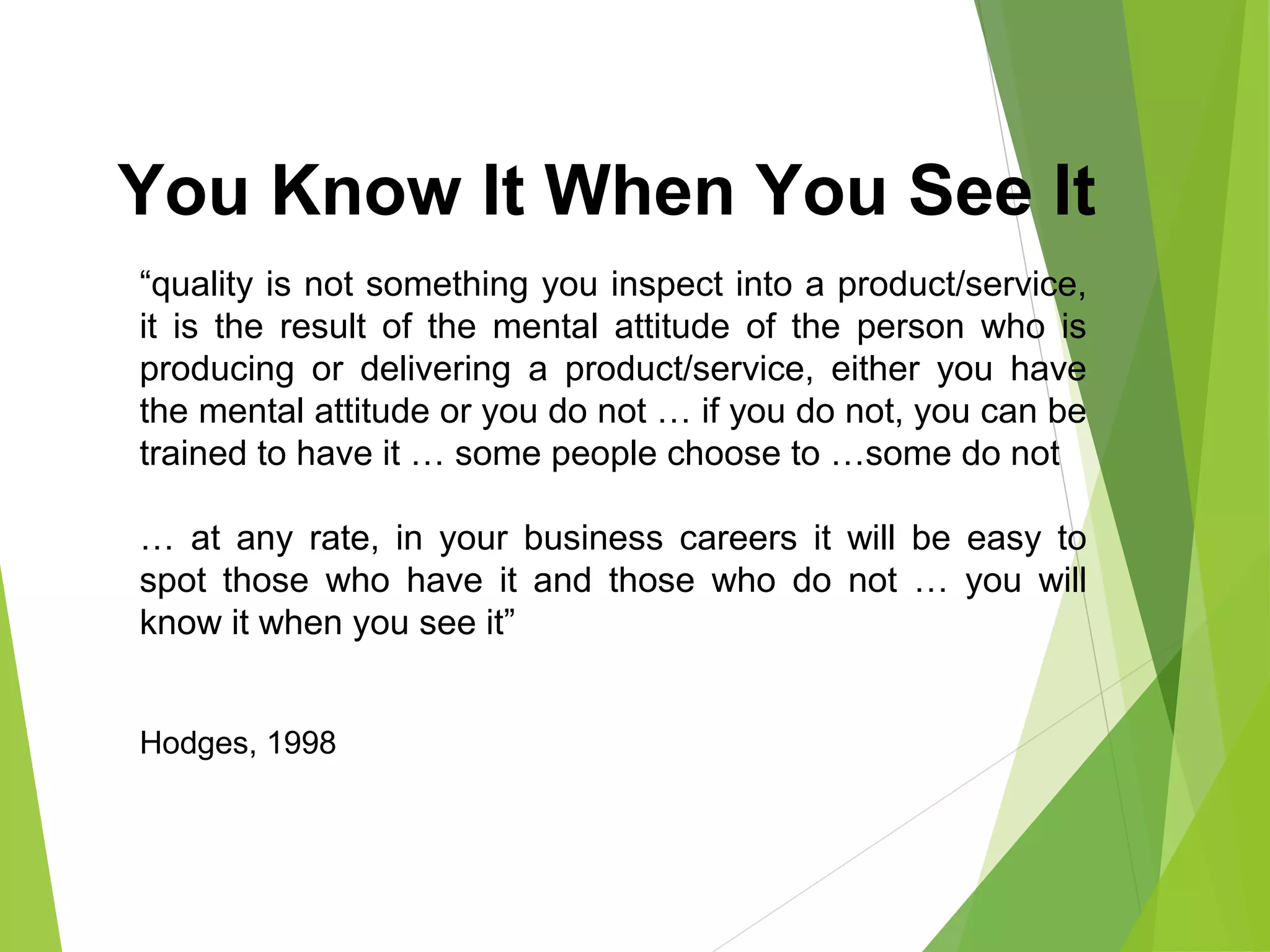 You Know It When You See It
“quality is not something you inspect into a product/service,
it is the result of the mental attitude of the person who is
producing or delivering a product/service, either you have
the mental attitude or you do not … if you do not, you can be
trained to have it … some people choose to …some do not
… at any rate, in your business careers it will be easy to
spot those who have it and those who do not … you will
know it when you see it”
Hodges, 1998
 