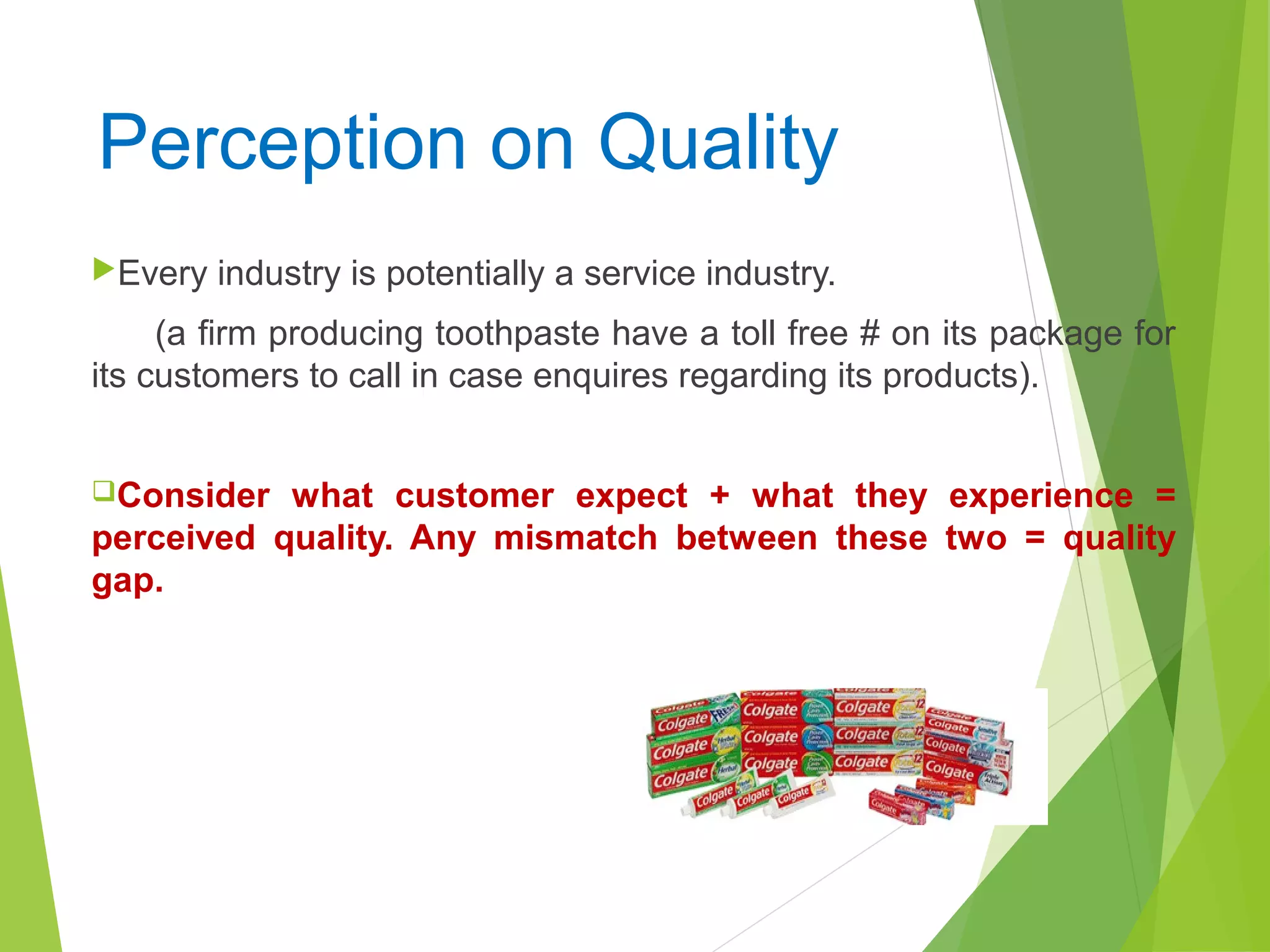 Perception on Quality
Every industry is potentially a service industry.
(a firm producing toothpaste have a toll free # on its package for
its customers to call in case enquires regarding its products).
Consider what customer expect + what they experience =
perceived quality. Any mismatch between these two = quality
gap.
 