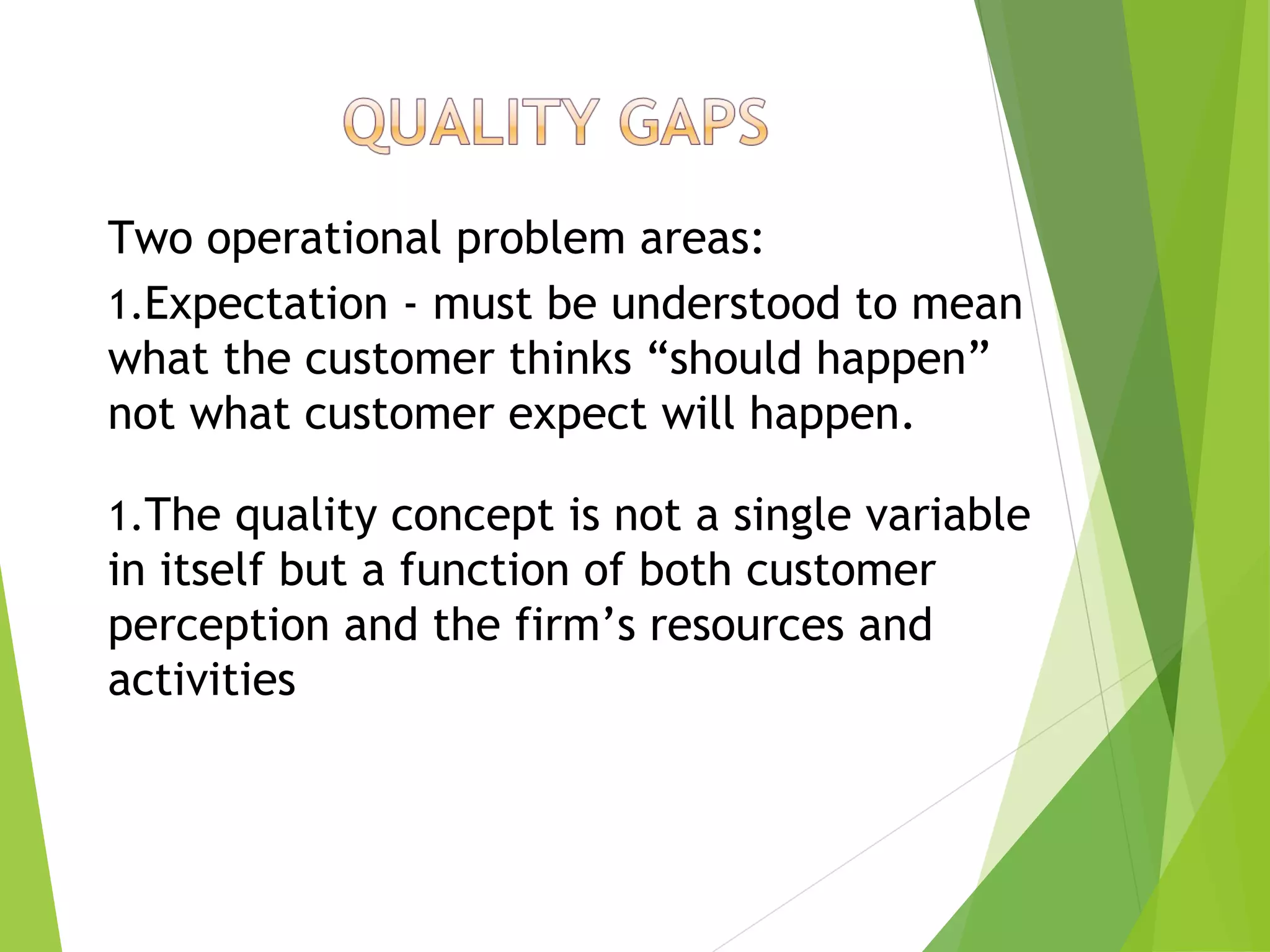 Two operational problem areas:
1.Expectation - must be understood to mean
what the customer thinks “should happen”
not what customer expect will happen.
1.The quality concept is not a single variable
in itself but a function of both customer
perception and the firm’s resources and
activities
 