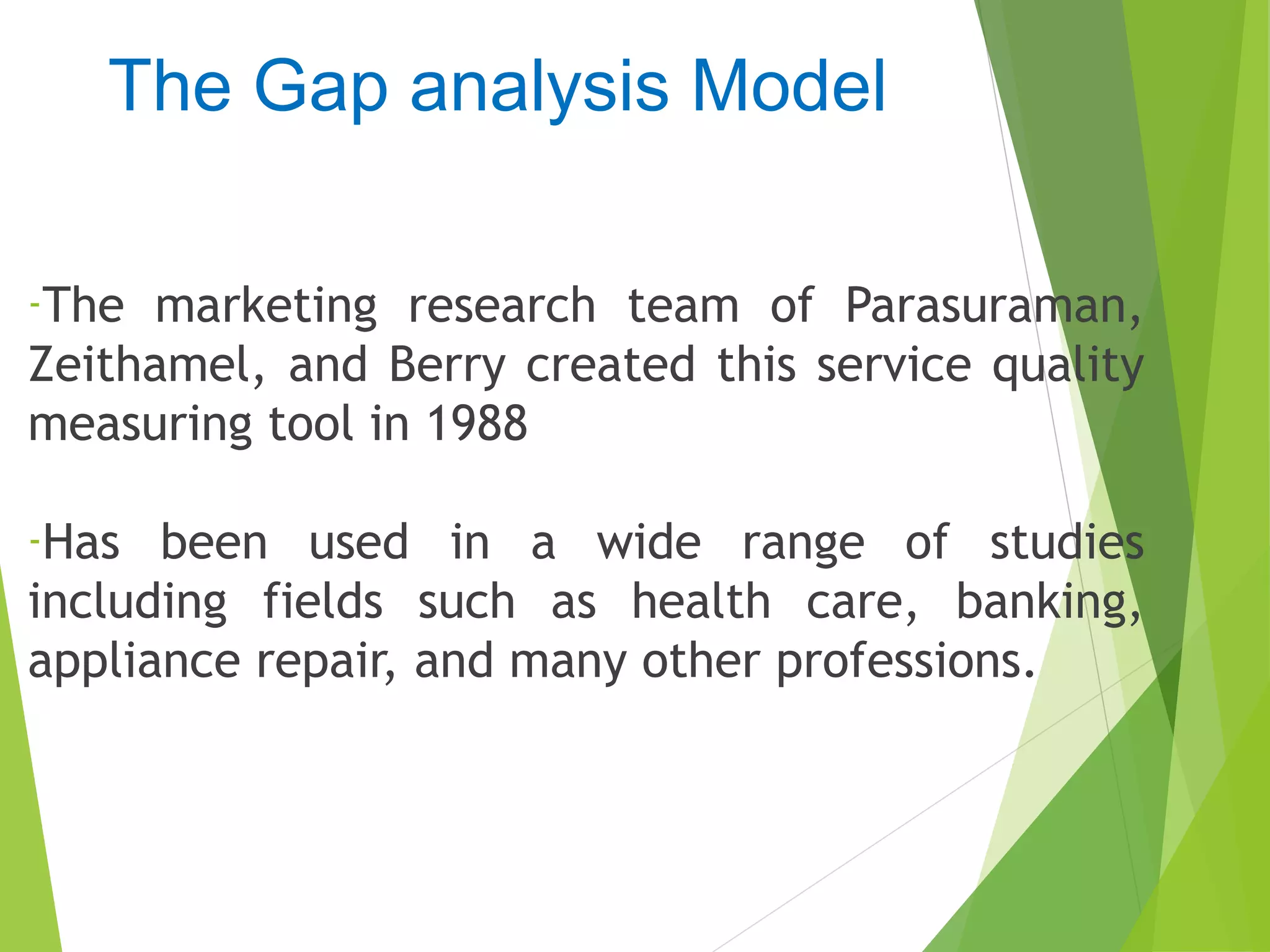 The Gap analysis Model
-The marketing research team of Parasuraman,
Zeithamel, and Berry created this service quality
measuring tool in 1988
-Has been used in a wide range of studies
including fields such as health care, banking,
appliance repair, and many other professions.
 