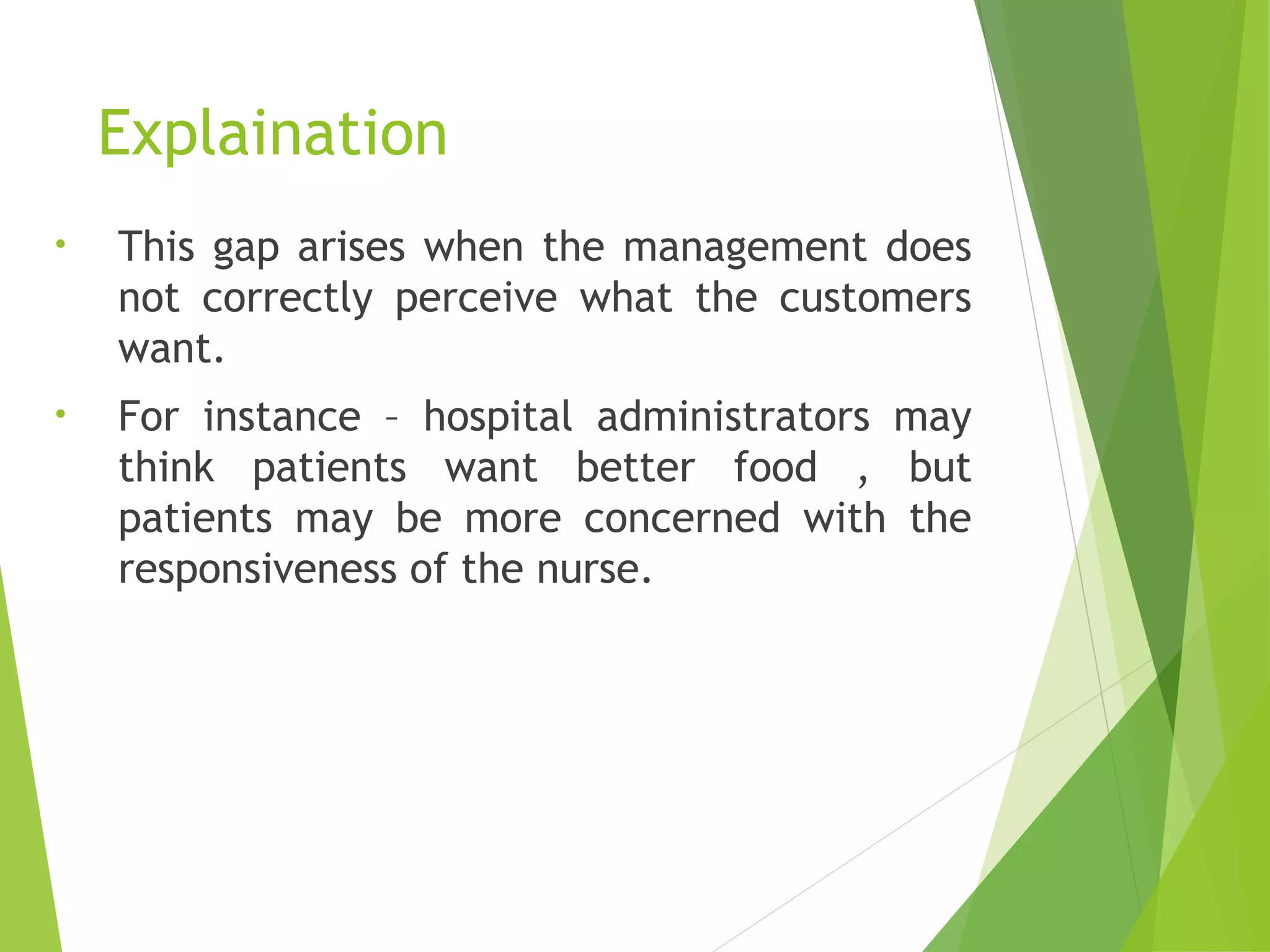 Explaination
• This gap arises when the management does
not correctly perceive what the customers
want.
• For instance – hospital administrators may
think patients want better food , but
patients may be more concerned with the
responsiveness of the nurse.
 