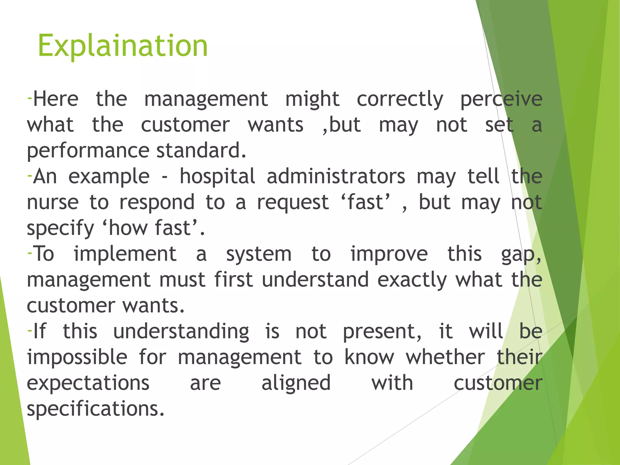 Explaination
-Here the management might correctly perceive
what the customer wants ,but may not set a
performance standard.
-An example - hospital administrators may tell the
nurse to respond to a request ‘fast’ , but may not
specify ‘how fast’.
-To implement a system to improve this gap,
management must first understand exactly what the
customer wants.
-If this understanding is not present, it will be
impossible for management to know whether their
expectations are aligned with customer
specifications.
 