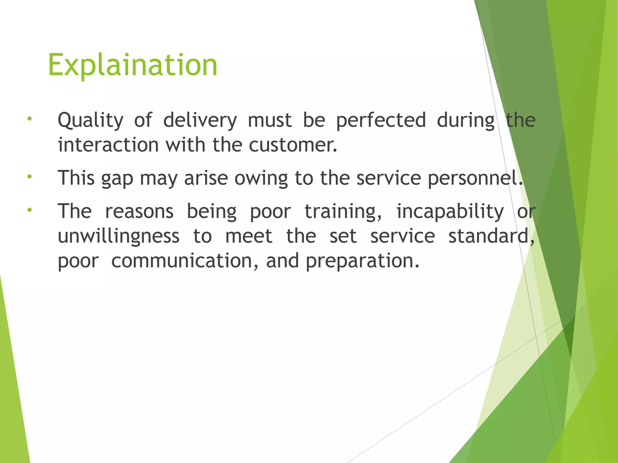 Explaination
• Quality of delivery must be perfected during the
interaction with the customer.
• This gap may arise owing to the service personnel.
• The reasons being poor training, incapability or
unwillingness to meet the set service standard,
poor communication, and preparation.
 
