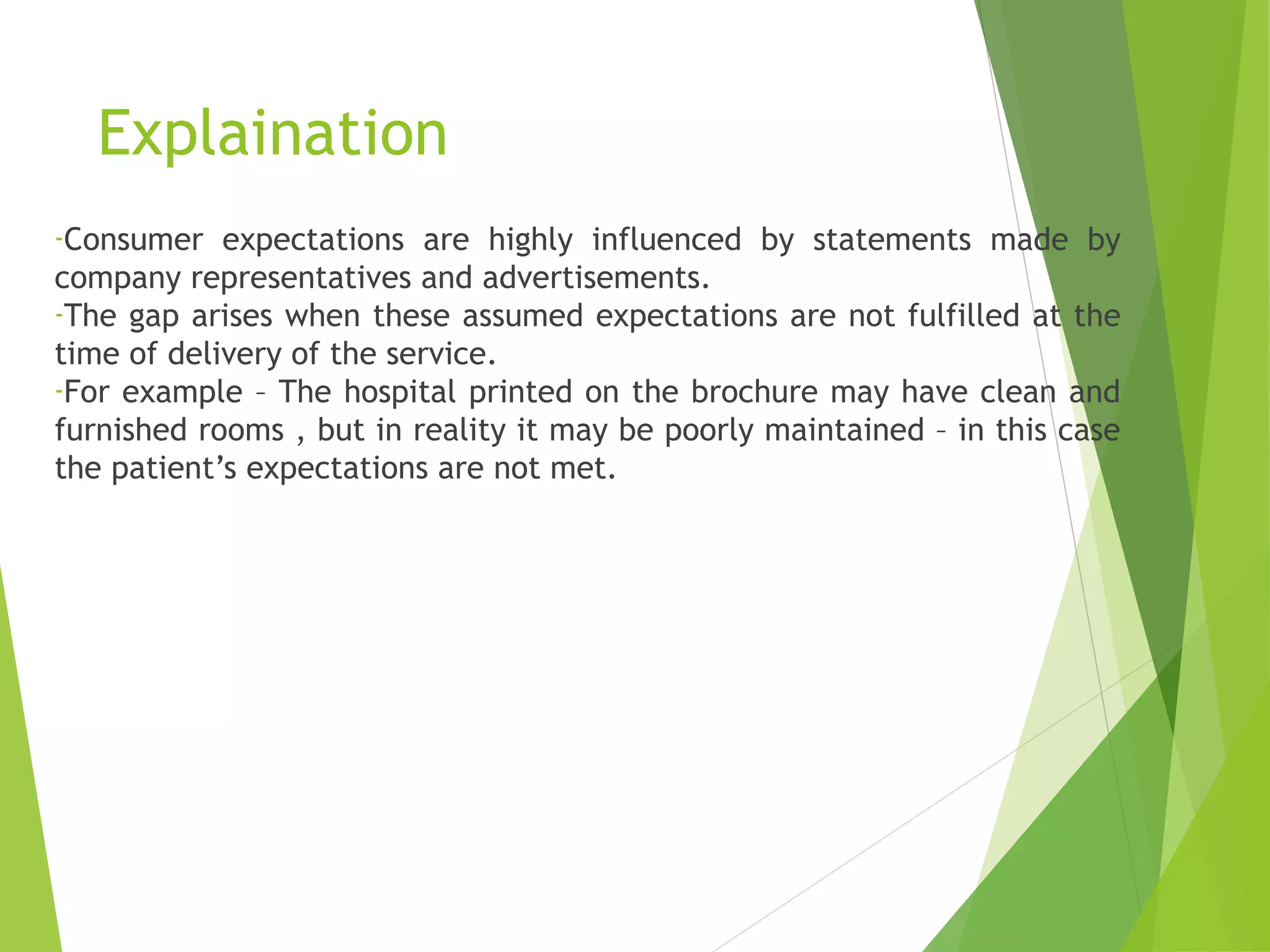 Explaination
-Consumer expectations are highly influenced by statements made by
company representatives and advertisements.
-The gap arises when these assumed expectations are not fulfilled at the
time of delivery of the service.
-For example – The hospital printed on the brochure may have clean and
furnished rooms , but in reality it may be poorly maintained – in this case
the patient’s expectations are not met.
 
