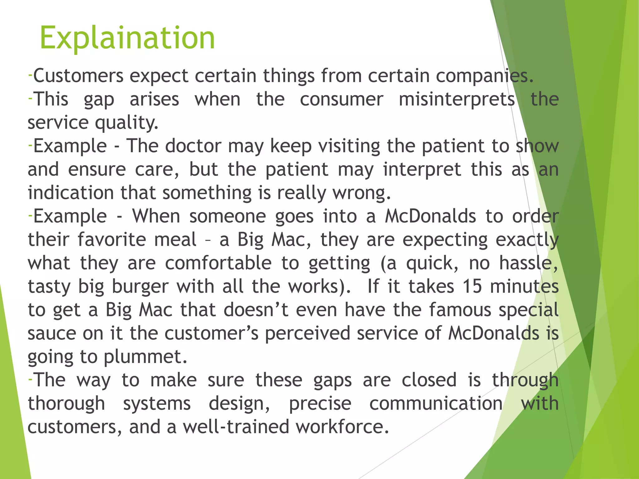 Explaination
-Customers expect certain things from certain companies.
-This gap arises when the consumer misinterprets the
service quality.
-Example - The doctor may keep visiting the patient to show
and ensure care, but the patient may interpret this as an
indication that something is really wrong.
-Example - When someone goes into a McDonalds to order
their favorite meal – a Big Mac, they are expecting exactly
what they are comfortable to getting (a quick, no hassle,
tasty big burger with all the works). If it takes 15 minutes
to get a Big Mac that doesn’t even have the famous special
sauce on it the customer’s perceived service of McDonalds is
going to plummet.
-The way to make sure these gaps are closed is through
thorough systems design, precise communication with
customers, and a well-trained workforce.
 