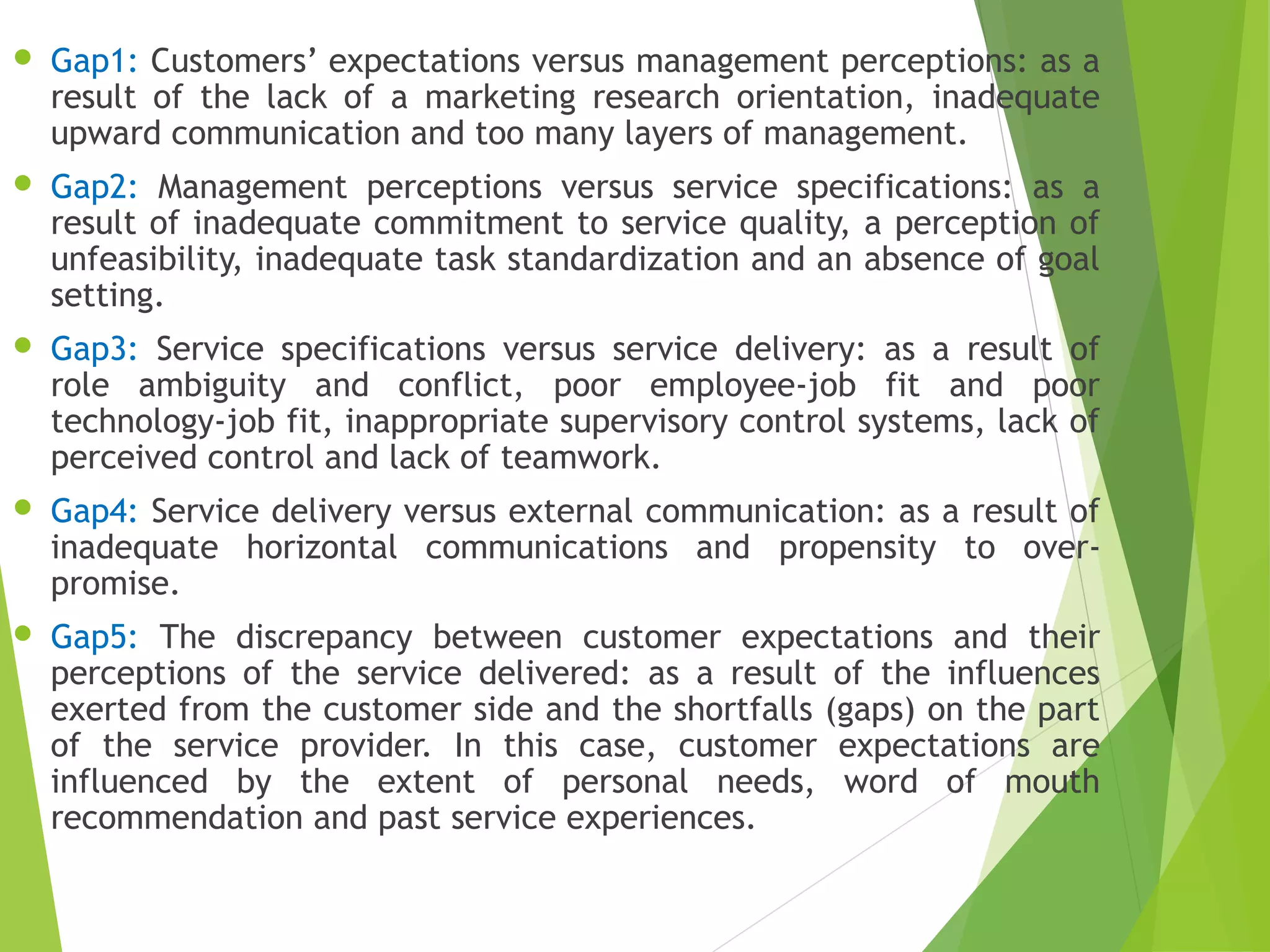 Gap1: Customers’ expectations versus management perceptions: as a
result of the lack of a marketing research orientation, inadequate
upward communication and too many layers of management.
 Gap2: Management perceptions versus service specifications: as a
result of inadequate commitment to service quality, a perception of
unfeasibility, inadequate task standardization and an absence of goal
setting.
 Gap3: Service specifications versus service delivery: as a result of
role ambiguity and conflict, poor employee-job fit and poor
technology-job fit, inappropriate supervisory control systems, lack of
perceived control and lack of teamwork.
 Gap4: Service delivery versus external communication: as a result of
inadequate horizontal communications and propensity to over-
promise.
 Gap5: The discrepancy between customer expectations and their
perceptions of the service delivered: as a result of the influences
exerted from the customer side and the shortfalls (gaps) on the part
of the service provider. In this case, customer expectations are
influenced by the extent of personal needs, word of mouth
recommendation and past service experiences.
 